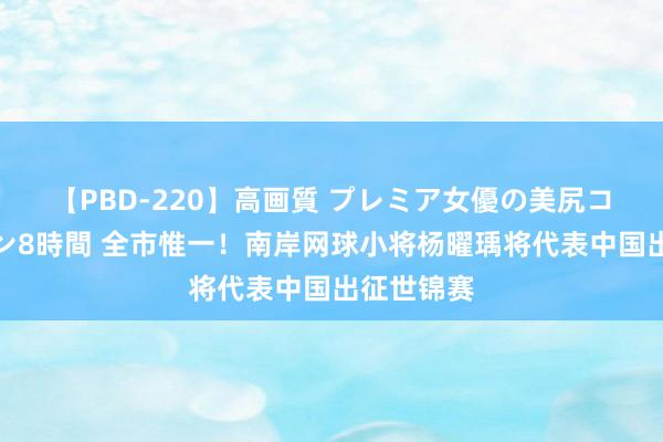 【PBD-220】高画質 プレミア女優の美尻コレクション8時間 全市惟一！南岸网球小将杨曜瑀将代表中国出征世锦赛