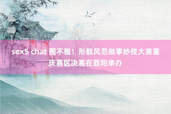 sex5 chat 围不雅！形骸风范做事妙技大赛重庆赛区决赛在酉阳举办