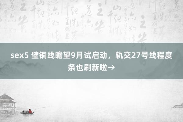 sex5 璧铜线瞻望9月试启动，轨交27号线程度条也刷新啦→