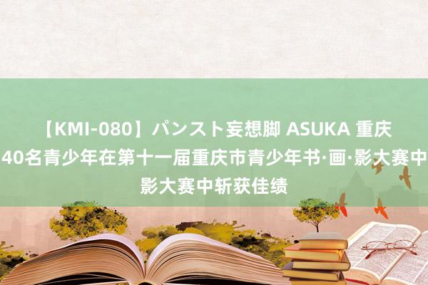 【KMI-080】パンスト妄想脚 ASUKA 重庆彭水县：40名青少年在第十一届重庆市青少年书·画·影大赛中斩获佳绩