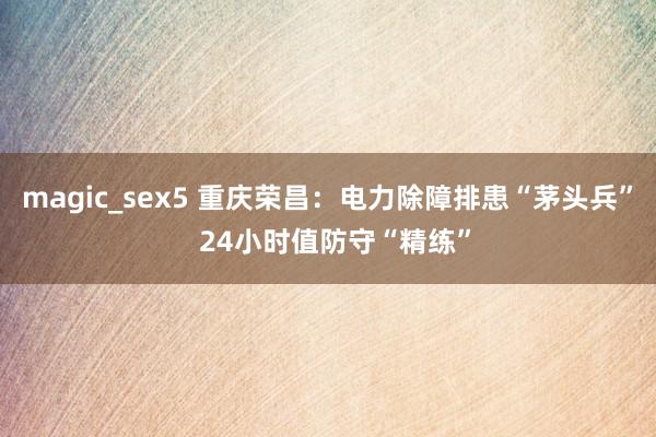 magic_sex5 重庆荣昌：电力除障排患“茅头兵”  24小时值防守“精练”