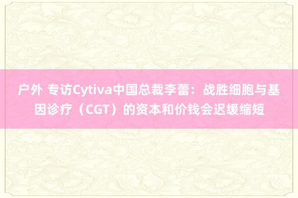 户外 专访Cytiva中国总裁李蕾：战胜细胞与基因诊疗（CGT）的资本和价钱会迟缓缩短