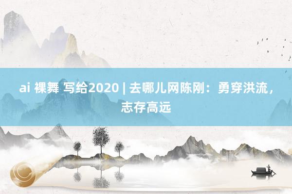 ai 裸舞 写给2020 | 去哪儿网陈刚：勇穿洪流，志存高远