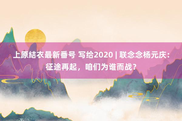 上原結衣最新番号 写给2020 | 联念念杨元庆：征途再起，咱们为谁而战？