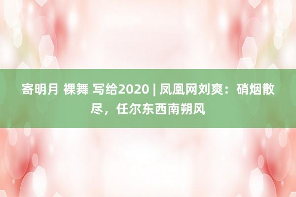 寄明月 裸舞 写给2020 | 凤凰网刘爽：硝烟散尽，任尔东西南朔风