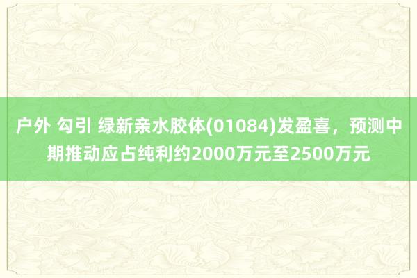 户外 勾引 绿新亲水胶体(01084)发盈喜，预测中期推动应占纯利约2000万元至2500万元