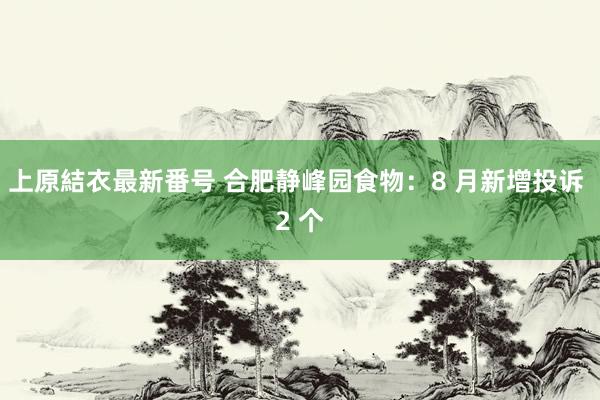 上原結衣最新番号 合肥静峰园食物：8 月新增投诉 2 个