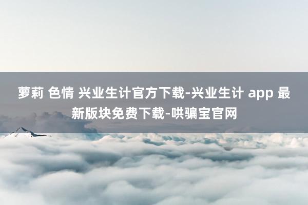 萝莉 色情 兴业生计官方下载-兴业生计 app 最新版块免费下载-哄骗宝官网