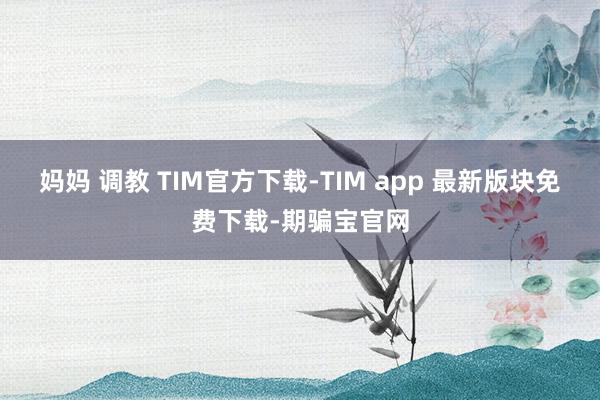 妈妈 调教 TIM官方下载-TIM app 最新版块免费下载-期骗宝官网