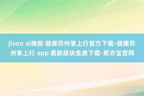 jisoo ai换脸 健康苏州掌上行官方下载-健康苏州掌上行 app 最新版块免费下载-欺诈宝官网