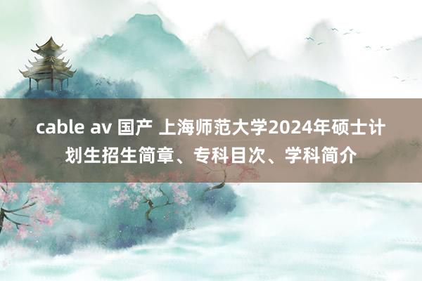 cable av 国产 上海师范大学2024年硕士计划生招生简章、专科目次、学科简介