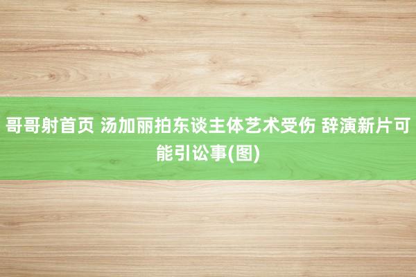 哥哥射首页 汤加丽拍东谈主体艺术受伤 辞演新片可能引讼事(图)