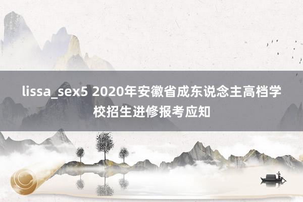 lissa_sex5 2020年安徽省成东说念主高档学校招生进修报考应知