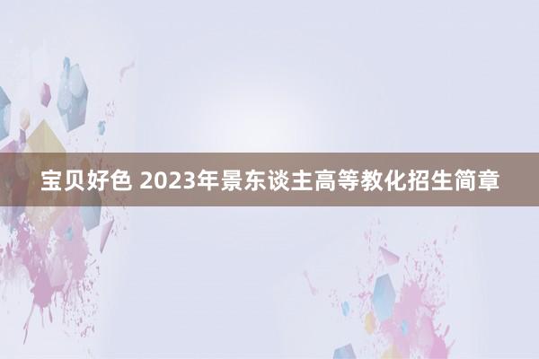 宝贝好色 2023年景东谈主高等教化招生简章