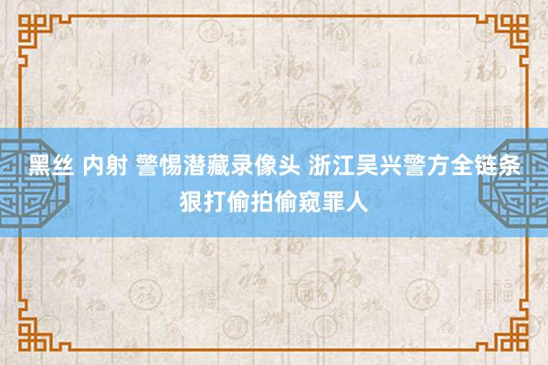 黑丝 内射 警惕潜藏录像头 浙江吴兴警方全链条狠打偷拍偷窥罪人