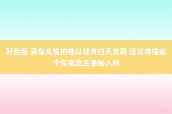 好色客 录像头偷拍难以经济归天定罪 建议将偷窥个东说念主隐秘入刑