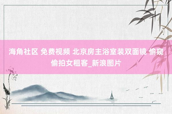 海角社区 免费视频 北京房主浴室装双面镜 偷窥偷拍女租客_新浪图片