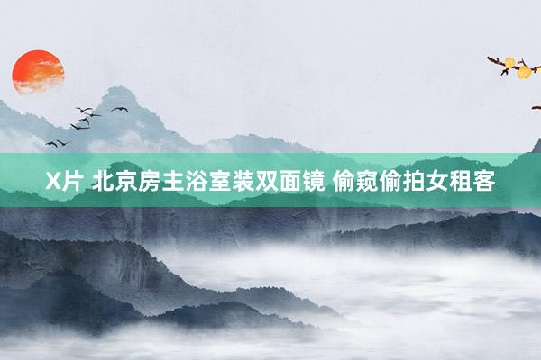 X片 北京房主浴室装双面镜 偷窥偷拍女租客