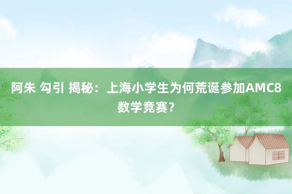 阿朱 勾引 揭秘：上海小学生为何荒诞参加AMC8数学竞赛？