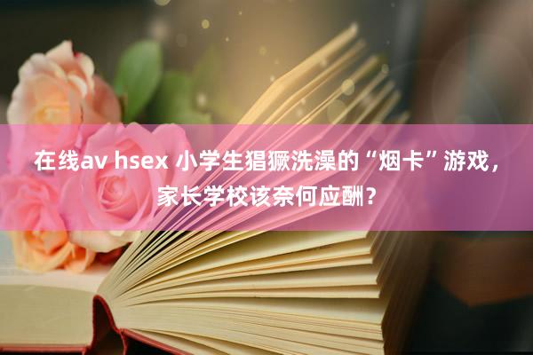 在线av hsex 小学生猖獗洗澡的“烟卡”游戏，家长学校该奈何应酬？