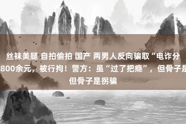 丝袜美腿 自拍偷拍 国产 两男人反向骗取“电诈分子”1800余元，被行拘！警方：虽“过了把瘾”，但骨子是拐骗