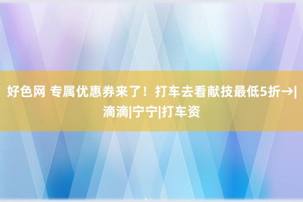 好色网 专属优惠券来了！打车去看献技最低5折→|滴滴|宁宁|打车资