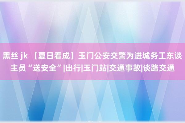 黑丝 jk 【夏日看成】玉门公安交警为进城务工东谈主员“送安全”|出行|玉门站|交通事故|谈路交通