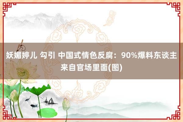 妖媚婷儿 勾引 中国式情色反腐：90%爆料东谈主来自官场里面(图)