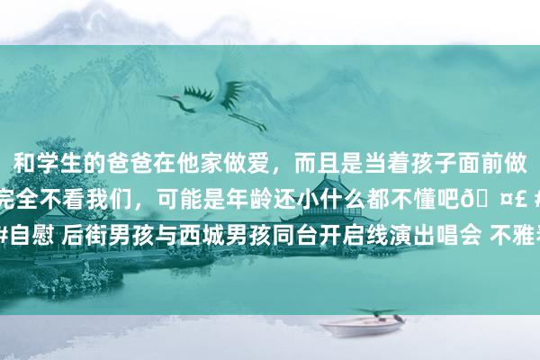 和学生的爸爸在他家做爱，而且是当着孩子面前做爱，太刺激了，孩子完全不看我们，可能是年龄还小什么都不懂吧🤣 #同城 #文爱 #自慰 后街男孩与西城男孩同台开启线演出唱会 不雅看东说念主数毒害1700万东说念主次